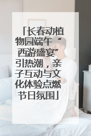长春动植物园端午“西游盛宴”引热潮，亲子互动与文化体验点燃节日氛围