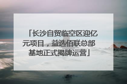 长沙自贸临空区迎亿元项目，益选佰联总部基地正式揭牌运营