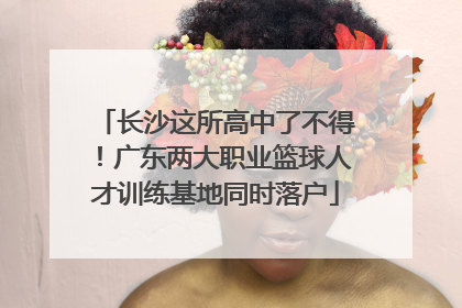长沙这所高中了不得！广东两大职业篮球人才训练基地同时落户