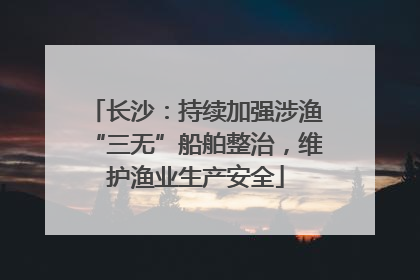 长沙：持续加强涉渔“三无”船舶整治，维护渔业生产安全