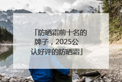 防晒霜前十名的牌子，2025公认好评的防晒霜