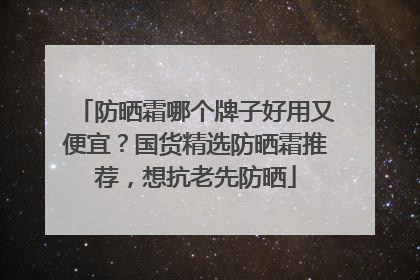 防晒霜哪个牌子好用又便宜？国货精选防晒霜推荐，想抗老先防晒