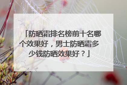 防晒霜排名榜前十名哪个效果好，男士防晒霜多少钱防晒效果好？