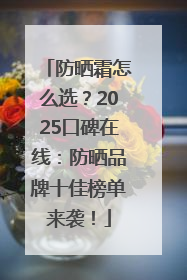 防晒霜怎么选？2025口碑在线：防晒品牌十佳榜单来袭！