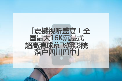 震撼视听盛宴！全国最大16K沉浸式超高清球幕飞翔影院落户四川巴中