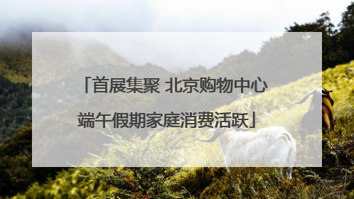 首展集聚 北京购物中心端午假期家庭消费活跃