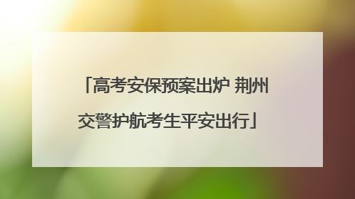 高考安保预案出炉 荆州交警护航考生平安出行