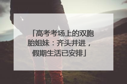 高考考场上的双胞胎姐妹：齐头并进，假期生活已安排