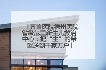 齐鲁医院德州医院省级危重新生儿救治中心：把“生”的希望送到千家万户