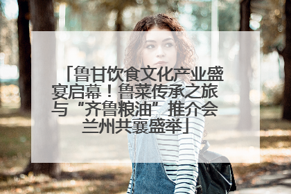 鲁甘饮食文化产业盛宴启幕！鲁菜传承之旅与“齐鲁粮油”推介会兰州共襄盛举