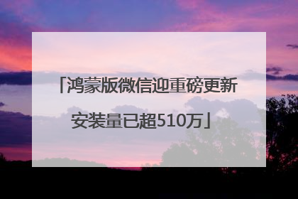 鸿蒙版微信迎重磅更新 安装量已超510万