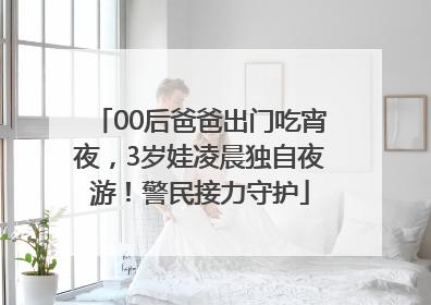 00后爸爸出门吃宵夜，3岁娃凌晨独自夜游！警民接力守护