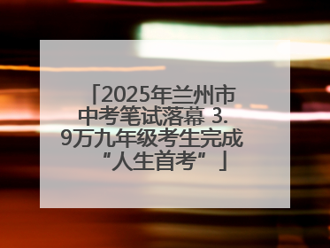 2025年兰州市中考笔试落幕 3.9万九年级考生完成“人生首考”
