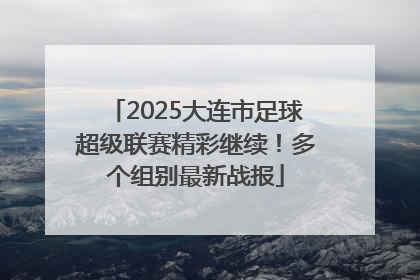 2025大连市足球超级联赛精彩继续！多个组别最新战报