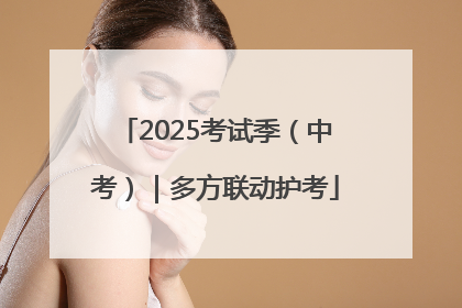 2025考试季（中考）｜多方联动护考