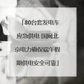 80台套发电车应急供电 国网北京电力确保端午假期供电安全可靠